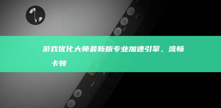 游戏优化大师最新版：专业加速引擎，流畅无卡顿游戏体验！